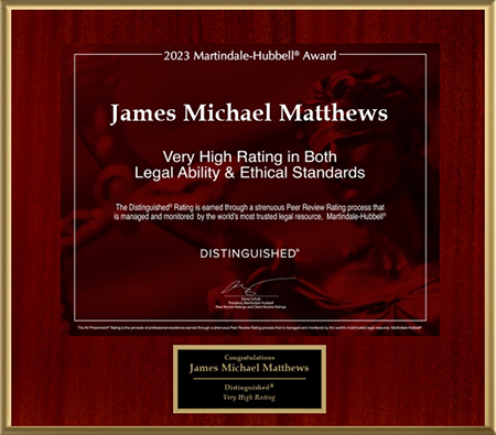 2023 Martindale-Hubbell Award James Michael Matthews. Very High Rating In Both Legal Ability And Ethical Standards. The Distinguised rating is earned through a strenuous Peer Review Rating process that is managed and monitored by the world's most trusted legal resource, Martindale-Hubbell. Distinguised. Congratulations James Michael Matthews, Distinguised, Very High Rating